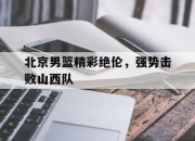 乐动体育平台-北京男篮精彩绝伦，强势击败山西队