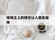 乐动体育平台-关于球场之上的硬仗让人屏息凝神的信息