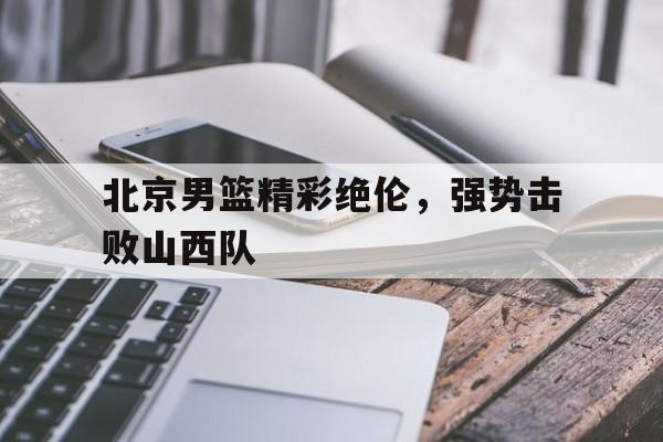 北京男篮精彩绝伦，强势击败山西队