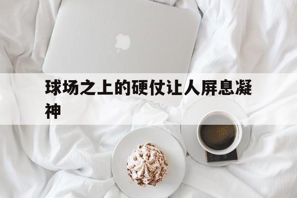 关于球场之上的硬仗让人屏息凝神的信息